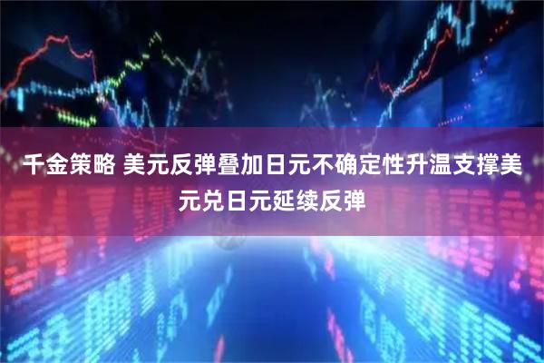 千金策略 美元反弹叠加日元不确定性升温支撑美元兑日元延续反弹