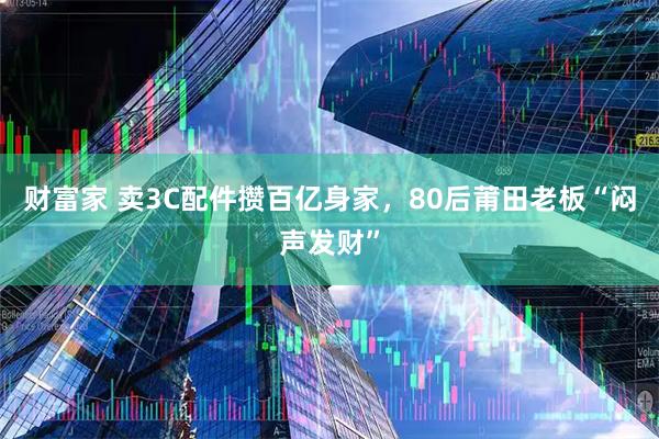 财富家 卖3C配件攒百亿身家，80后莆田老板“闷声发财”