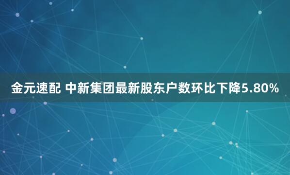 金元速配 中新集团最新股东户数环比下降5.80%