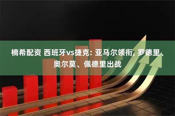 楠希配资 西班牙vs捷克: 亚马尔领衔, 罗德里、奥尔莫、佩德里出战