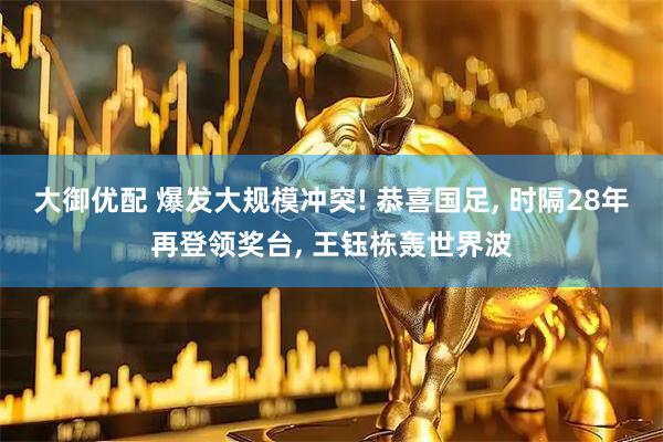 大御优配 爆发大规模冲突! 恭喜国足, 时隔28年再登领奖台, 王钰栋轰世界波