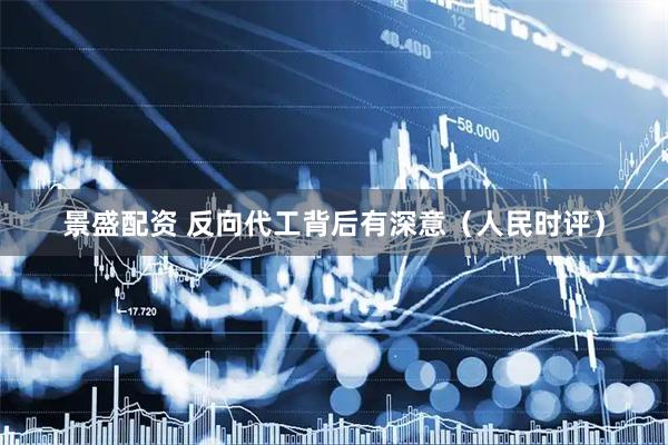 景盛配资 反向代工背后有深意（人民时评）