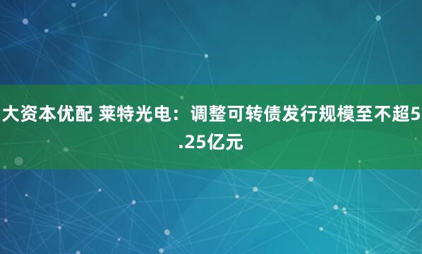 大资本优配 莱特光电：调整可转债发行规模至不超5.25亿元