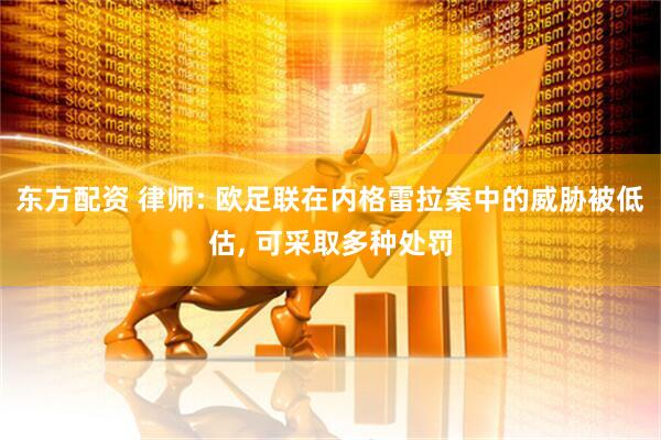 东方配资 律师: 欧足联在内格雷拉案中的威胁被低估, 可采取多种处罚