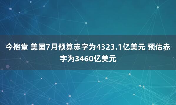 今裕堂 美国7月预算赤字为4323.1亿美元 预估赤字为3460亿美元