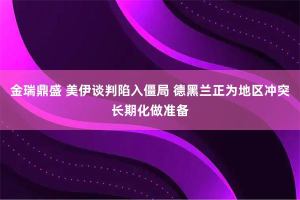 金瑞鼎盛 美伊谈判陷入僵局 德黑兰正为地区冲突长期化做准备